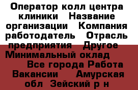 Оператор колл-центра клиники › Название организации ­ Компания-работодатель › Отрасль предприятия ­ Другое › Минимальный оклад ­ 30 000 - Все города Работа » Вакансии   . Амурская обл.,Зейский р-н